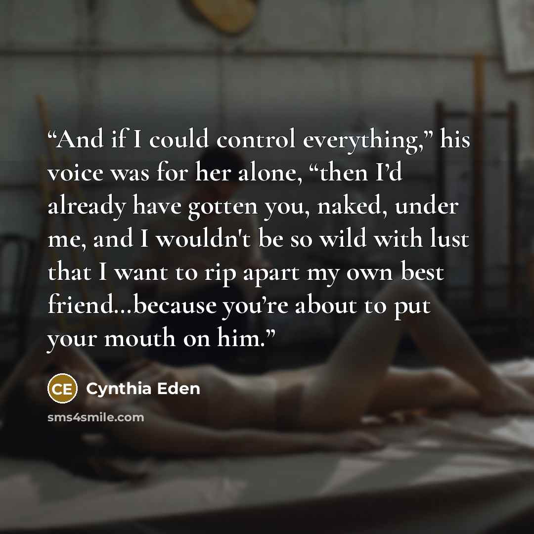 “And if I could control everything,” his voice was for her alone, “then I’d already have gotten you, naked, under me, and I wouldn't be so wild with lust that I want to rip apart my own best friend…because you’re about to put your mouth on him.” quote by Cynthia Eden