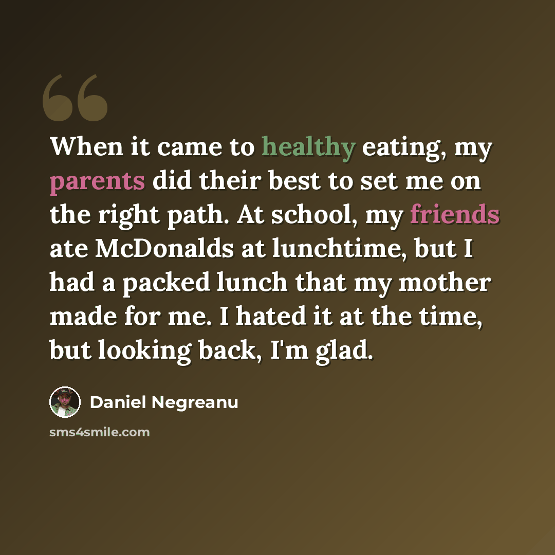 “When it came to healthy eating, my parents did their best to set me on the right path. At school, my friends ate McDonalds at lunchtime, but I had a packed lunch that my mother made for me. I hated it at the time, but looking back, I'm glad.” quote by Daniel Negreanu