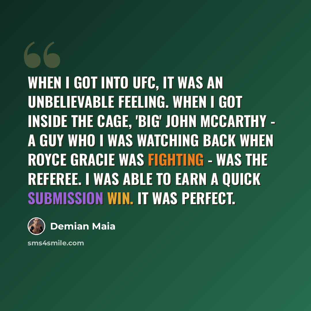 “When I got into UFC, it was an unbelievable feeling. When I got inside the cage, 'Big' John McCarthy - a guy who I was watching back when Royce Gracie was fighting - was the referee. I was able to earn a quick submission win. It was perfect.” quote by Demian Maia