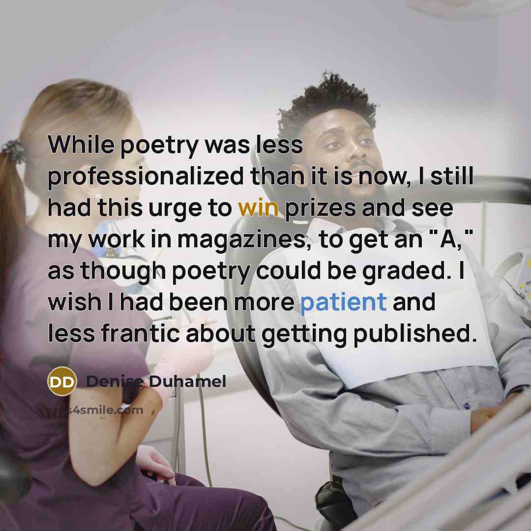 “While poetry was less professionalized than it is now, I still had this urge to win prizes and see my work in magazines, to get an "A," as though poetry could be graded. I wish I had been more patient and less frantic about getting published.” quote by Denise Duhamel