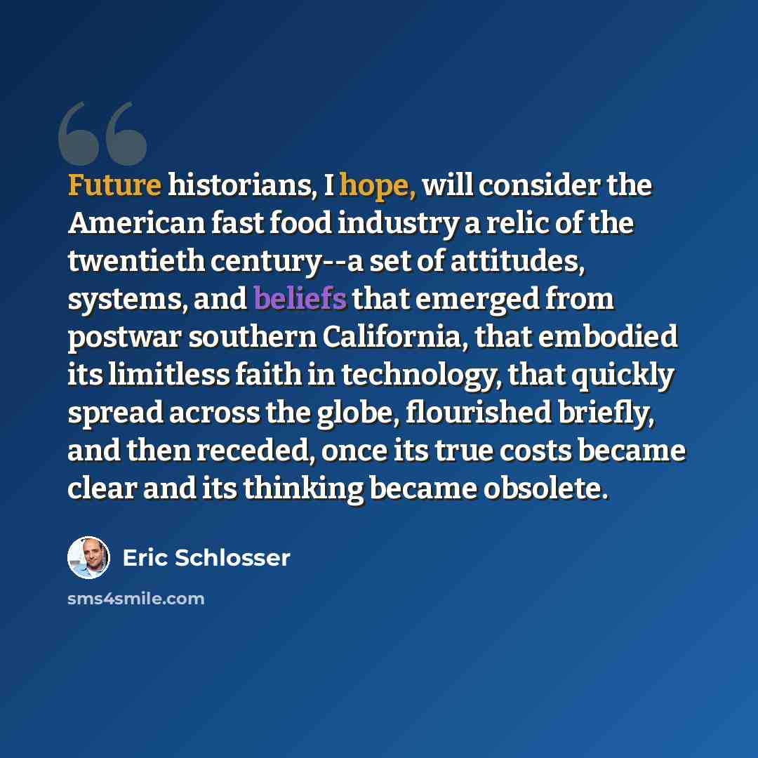 “Future historians, I hope, will consider the American fast food industry a relic of the twentieth century--a set of attitudes, systems, and beliefs that emerged from postwar southern California, that embodied its limitless faith in technology, that quickly spread across the globe, flourished…” quote by Eric Schlosser
