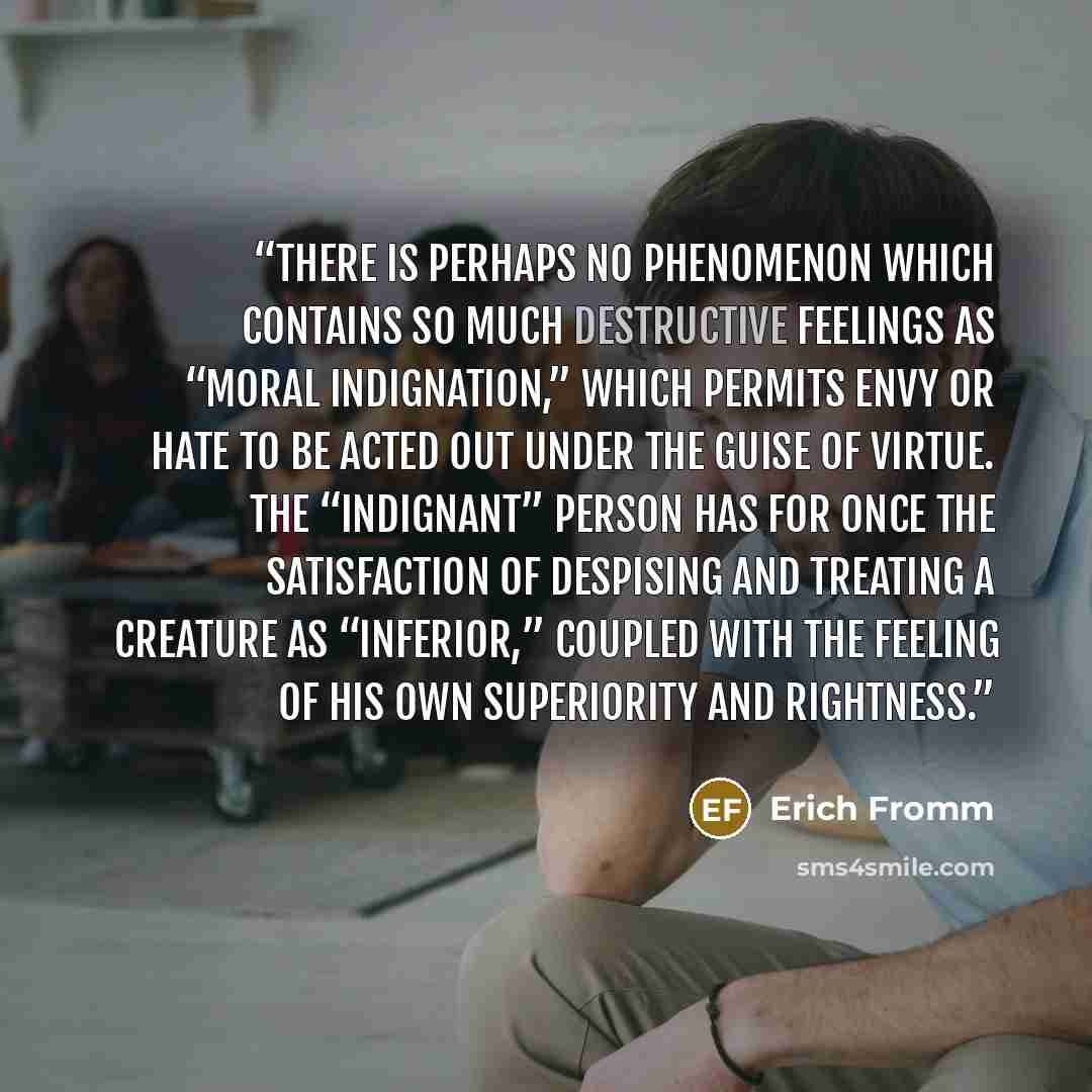 “There is perhaps no phenomenon which contains so much destructive feelings as “moral indignation,” which permits envy or hate to be acted out under the guise of virtue. The “indignant” person has for once the satisfaction of despising and treating a creature as “inferior,” coupled with the feeling…” quote by Erich Fromm