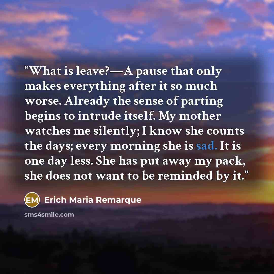 “What is leave?—A pause that only makes everything after it so much worse. Already the sense of parting begins to intrude itself. My mother watches me silently; I know she counts the days; every morning she is sad. It is one day less. She has put away my pack, she does not want to be reminded by it.” quote by Erich Maria Remarque