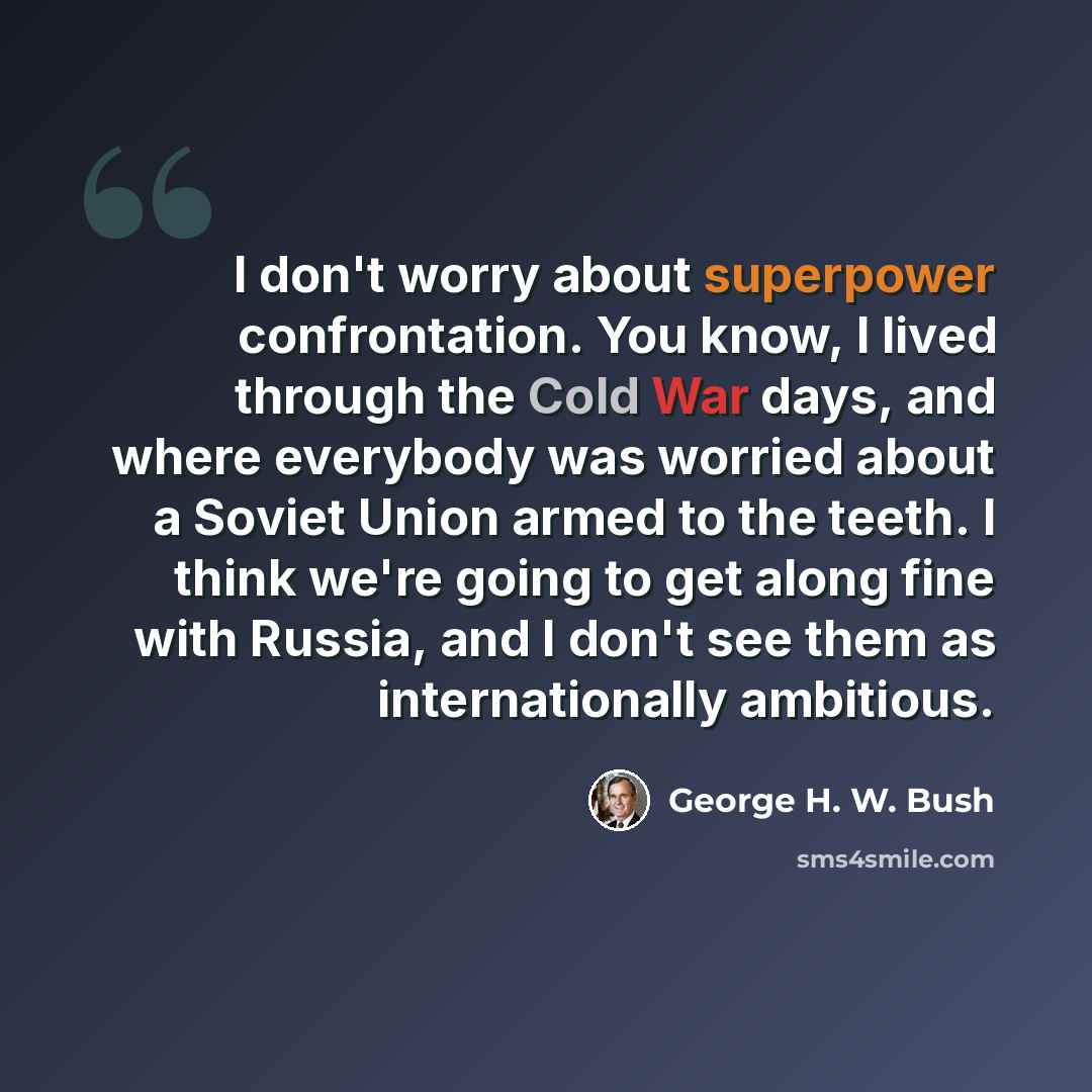 “I don't worry about superpower confrontation. You know, I lived through the Cold War days, and where everybody was worried about a Soviet Union armed to the teeth. I think we're going to get along fine with Russia, and I don't see them as internationally ambitious.” quote by George H. W. Bush