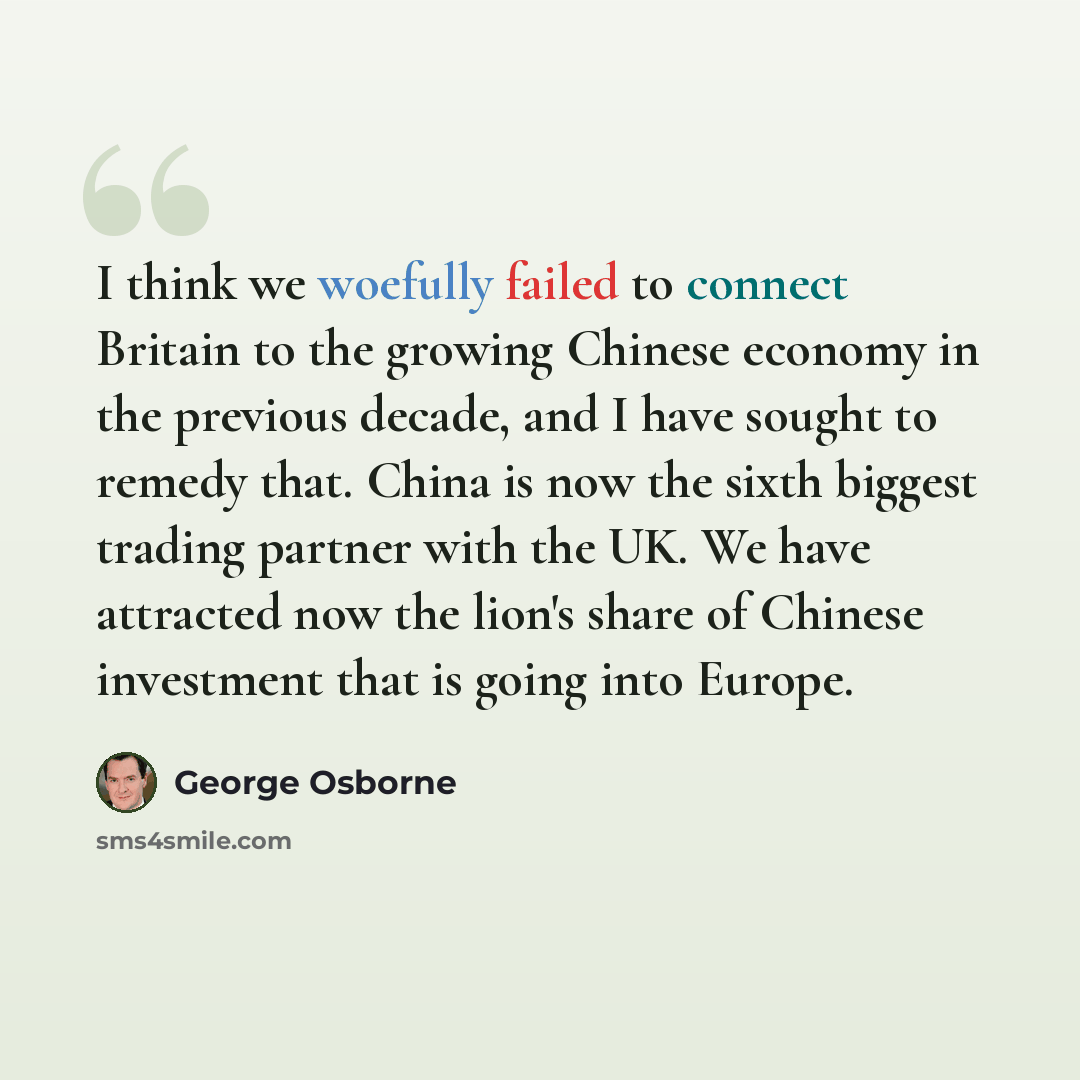“I think we woefully failed to connect Britain to the growing Chinese economy in the previous decade, and I have sought to remedy that. China is now the sixth biggest trading partner with the UK. We have attracted now the lion's share of Chinese investment that is going into Europe.” quote by George Osborne