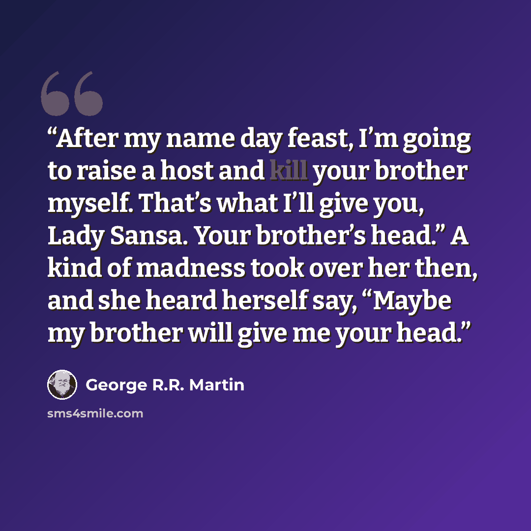 “After my name day feast, I’m going to raise a host and kill your brother myself. That’s what I’ll give you, Lady Sansa. Your brother’s head.” A kind of madness took over her then, and she heard herself say, “Maybe my brother will give me your head.” quote by George R.R. Martin