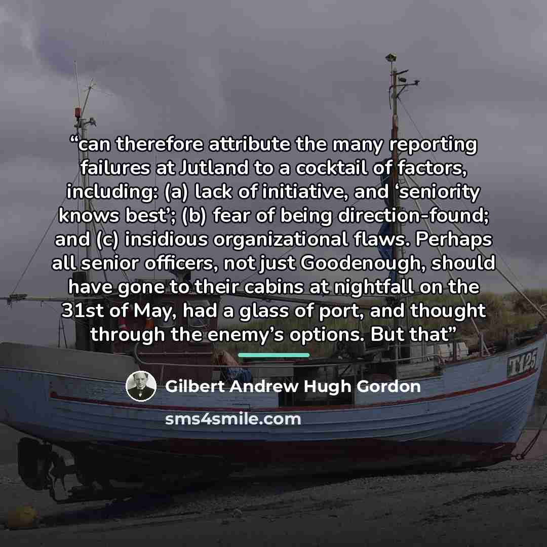 “can therefore attribute the many reporting failures at Jutland to a cocktail of factors, including: (a) lack of initiative, and ‘seniority knows best’; (b) fear of being direction-found; and (c) insidious organizational flaws. Perhaps all senior officers, not just Goodenough, should have gone to…” quote by Gilbert Andrew Hugh Gordon