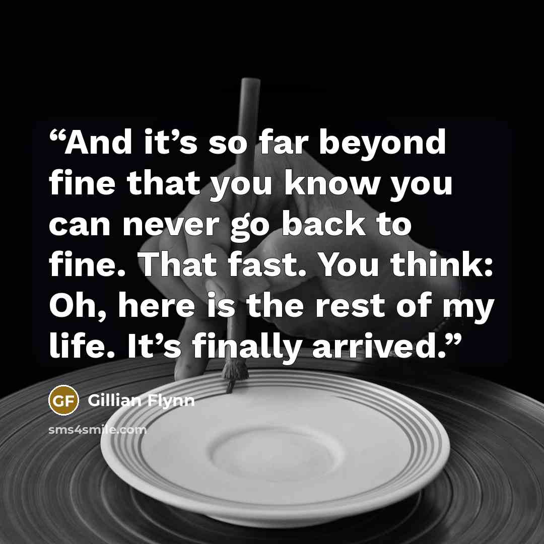 “And it’s so far beyond fine that you know you can never go back to fine. That fast. You think: Oh, here is the rest of my life. It’s finally arrived.” quote by Gillian Flynn