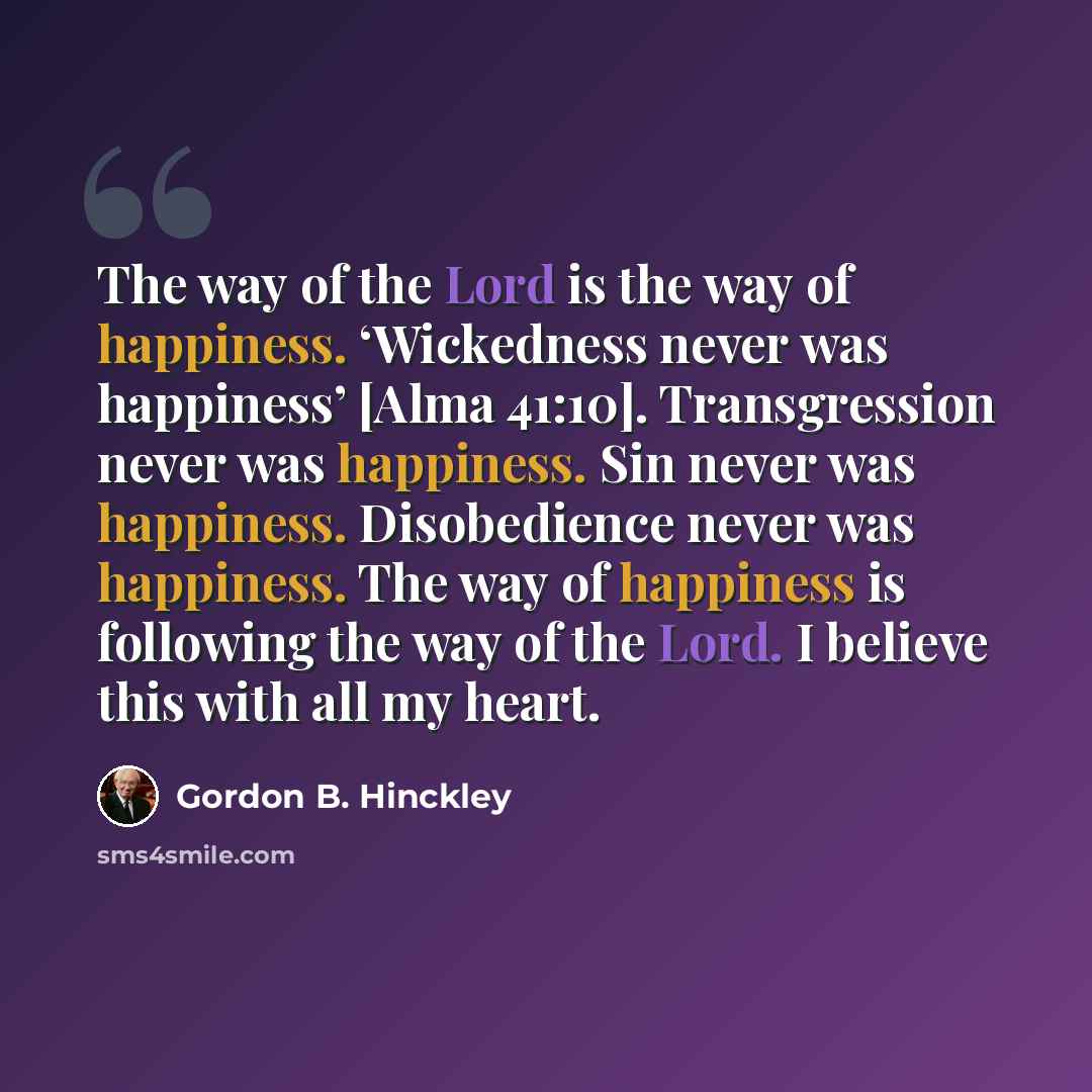 “The way of the Lord is the way of happiness. ‘Wickedness never was happiness’ [Alma 41:10]. Transgression never was happiness. Sin never was happiness. Disobedience never was happiness. The way of happiness is following the way of the Lord. I believe this with all my heart.” quote by Gordon B. Hinckley