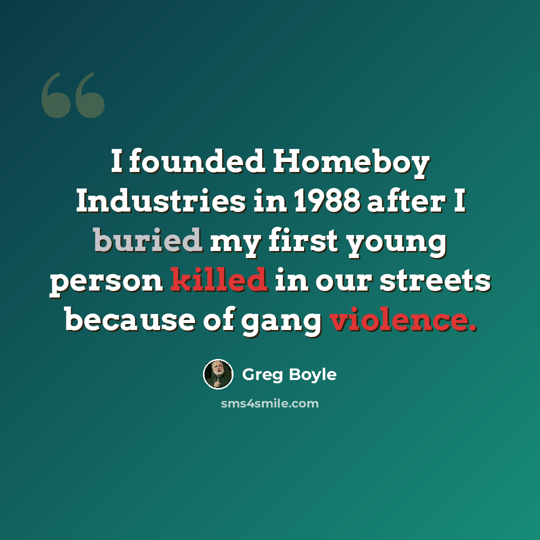 “I founded Homeboy Industries in 1988 after I buried my first young person killed in our streets because of gang violence.” quote by Greg Boyle
