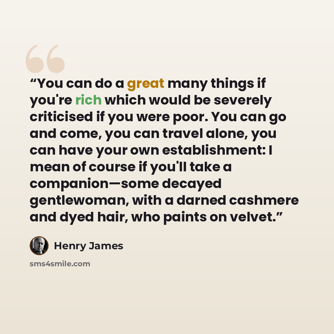 “You can do a great many things if you're rich which would be severely criticised if you were poor. You can go and come, you can travel alone, you can have your own establishment: I mean of course if you'll take a companion—some decayed gentlewoman, with a darned cashmere and dyed hair, who paints…” quote by Henry James