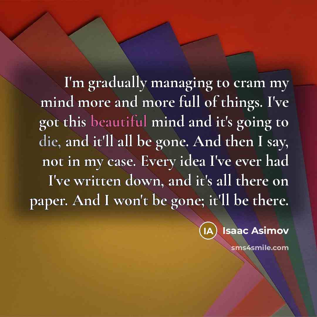 “I'm gradually managing to cram my mind more and more full of things. I've got this beautiful mind and it's going to die, and it'll all be gone. And then I say, not in my case. Every idea I've ever had I've written down, and it's all there on paper. And I won't be gone; it'll be there.” quote by Isaac Asimov
