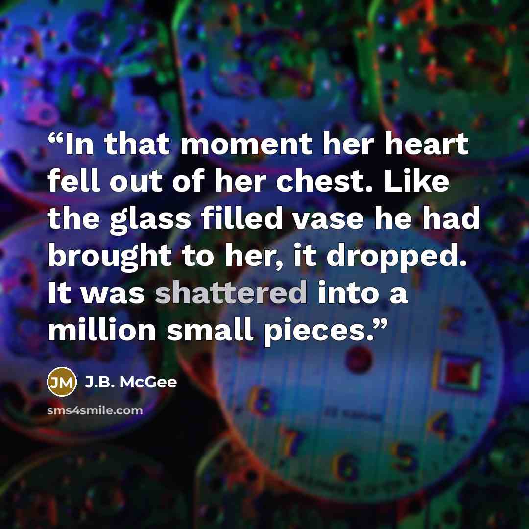 “In that moment her heart fell out of her chest. Like the glass filled vase he had brought to her, it dropped. It was shattered into a million small pieces.” quote by J.B. McGee