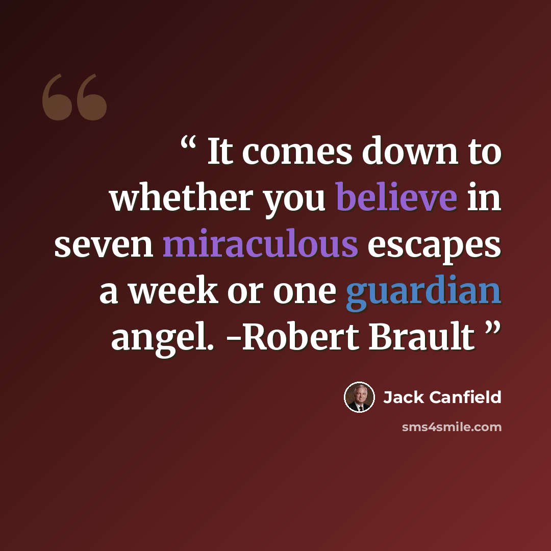 “It comes down to whether you believe in seven miraculous escapes a week or one guardian angel. -Robert Brault” quote by Jack Canfield