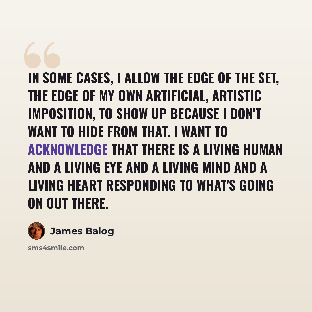 “In some cases, I allow the edge of the set, the edge of my own artificial, artistic imposition, to show up because I don't want to hide from that. I want to acknowledge that there is a living human and a living eye and a living mind and a living heart responding to what's going on out there.” quote by James Balog