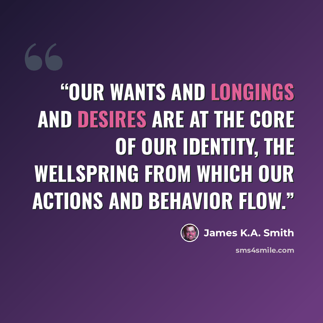 “Our wants and longings and desires are at the core of our identity, the wellspring from which our actions and behavior flow.” quote by James K.A. Smith