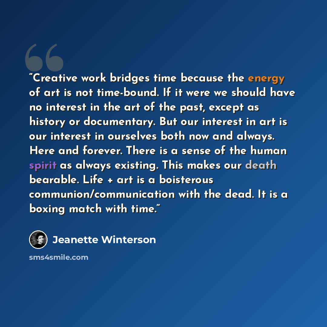 “Creative work bridges time because the energy of art is not time-bound. If it were we should have no interest in the art of the past, except as history or documentary. But our interest in art is our interest in ourselves both now and always. Here and forever. There is a sense of the human spirit…” quote by Jeanette Winterson