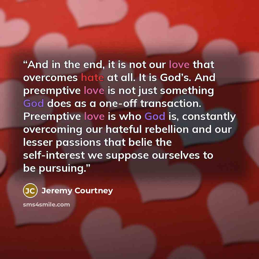 “And in the end, it is not our love that overcomes hate at all. It is God’s. And preemptive love is not just something God does as a one-off transaction. Preemptive love is who God is, constantly overcoming our hateful rebellion and our lesser passions that belie the self-interest we suppose…” quote by Jeremy Courtney