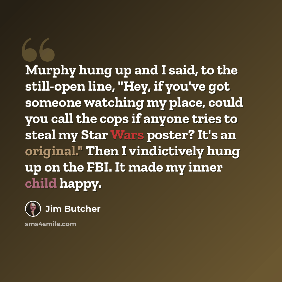 “Murphy hung up and I said, to the still-open line, "Hey, if you've got someone watching my place, could you call the cops if anyone tries to steal my Star Wars poster? It's an original." Then I vindictively hung up on the FBI. It made my inner child happy.” quote by Jim Butcher