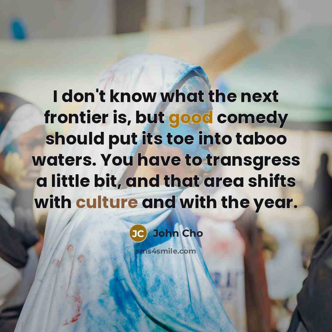 “I don't know what the next frontier is, but good comedy should put its toe into taboo waters. You have to transgress a little bit, and that area shifts with culture and with the year.” quote by John Cho