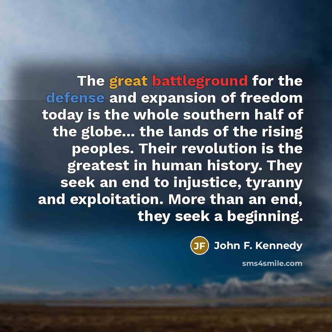 “The great battleground for the defense and expansion of freedom today is the whole southern half of the globe... the lands of the rising peoples. Their revolution is the greatest in human history. They seek an end to injustice, tyranny and exploitation. More than an end, they seek a beginning.” quote by John F. Kennedy