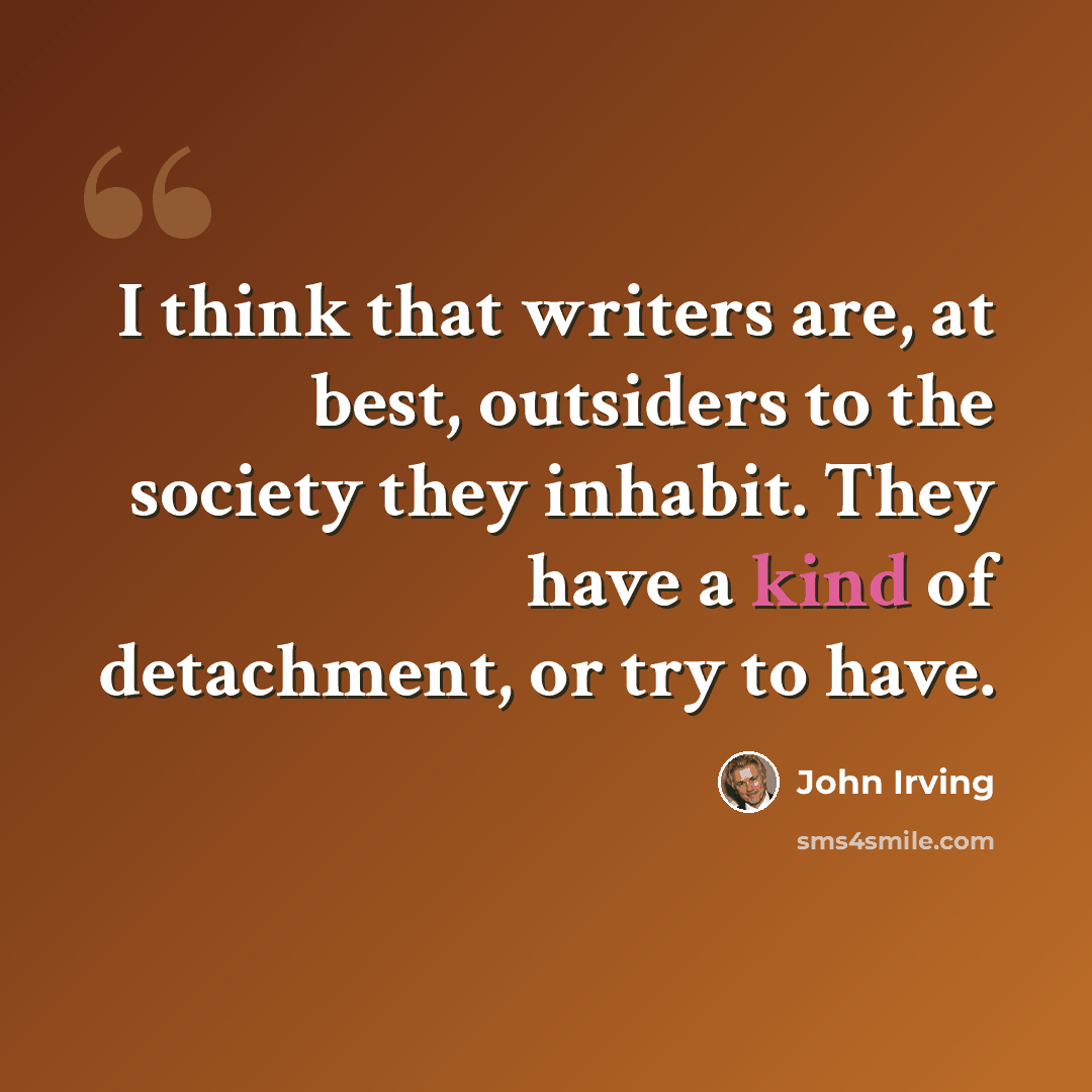“I think that writers are, at best, outsiders to the society they inhabit. They have a kind of detachment, or try to have.” quote by John Irving