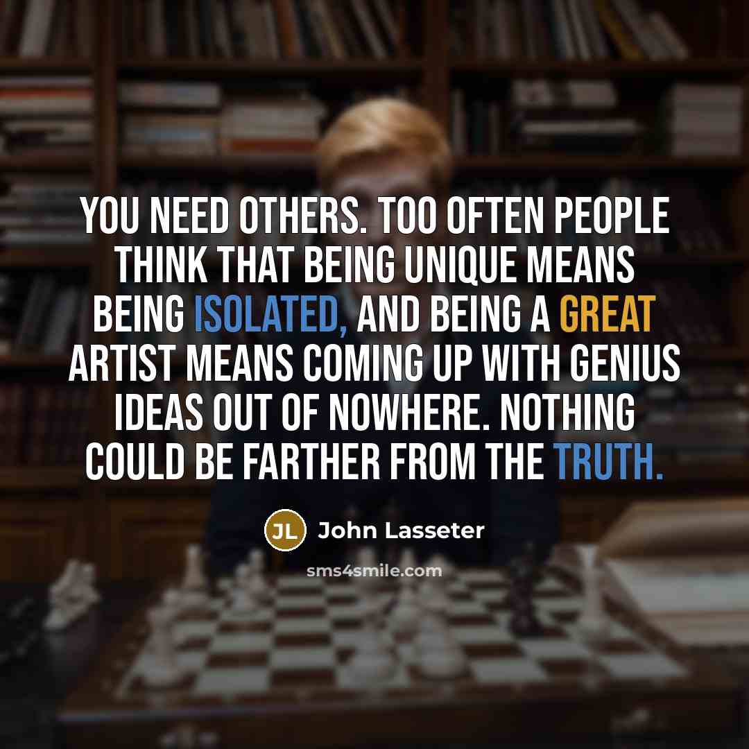 “You need others. Too often people think that being unique means being isolated, and being a great artist means coming up with genius ideas out of nowhere. Nothing could be farther from the truth.” quote by John Lasseter