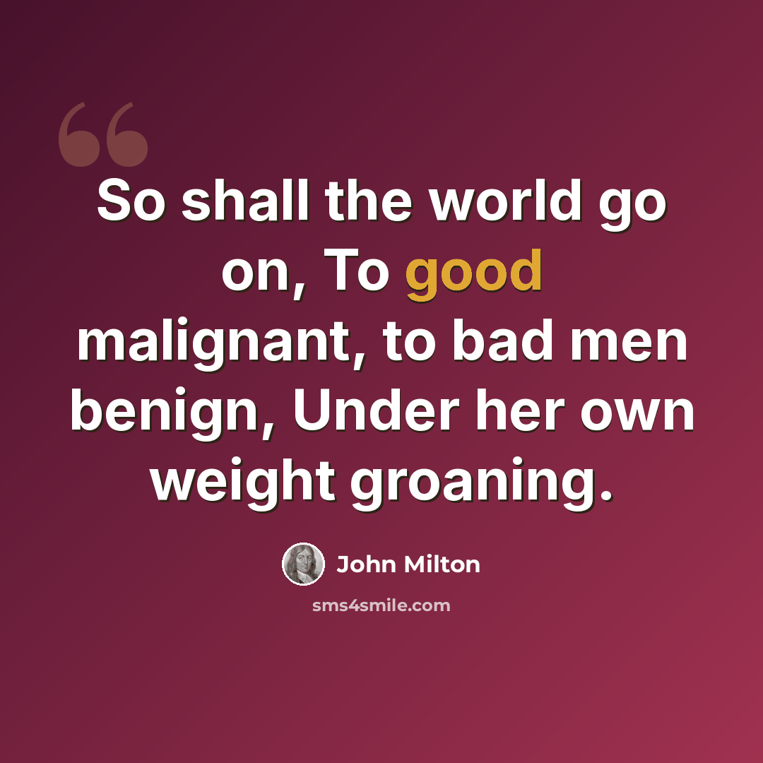 “So shall the world go on, To good malignant, to bad men benign, Under her own weight groaning.” quote by John Milton