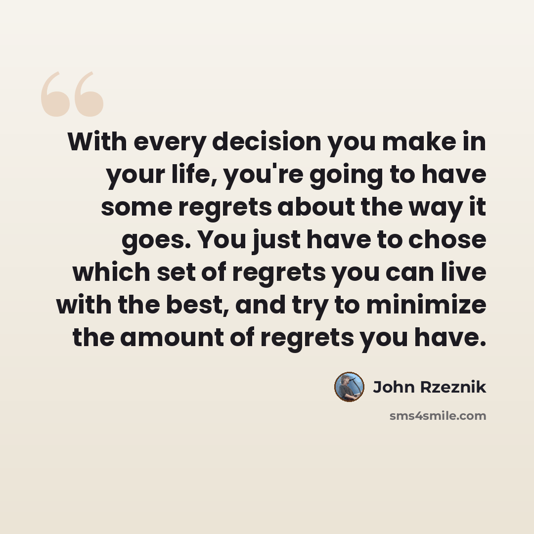 “With every decision you make in your life, you're going to have some regrets about the way it goes. You just have to chose which set of regrets you can live with the best, and try to minimize the amount of regrets you have.” quote by John Rzeznik