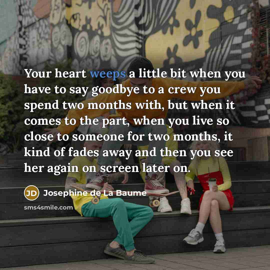 “Your heart weeps a little bit when you have to say goodbye to a crew you spend two months with, but when it comes to the part, when you live so close to someone for two months, it kind of fades away and then you see her again on screen later on.” quote by Josephine de La Baume