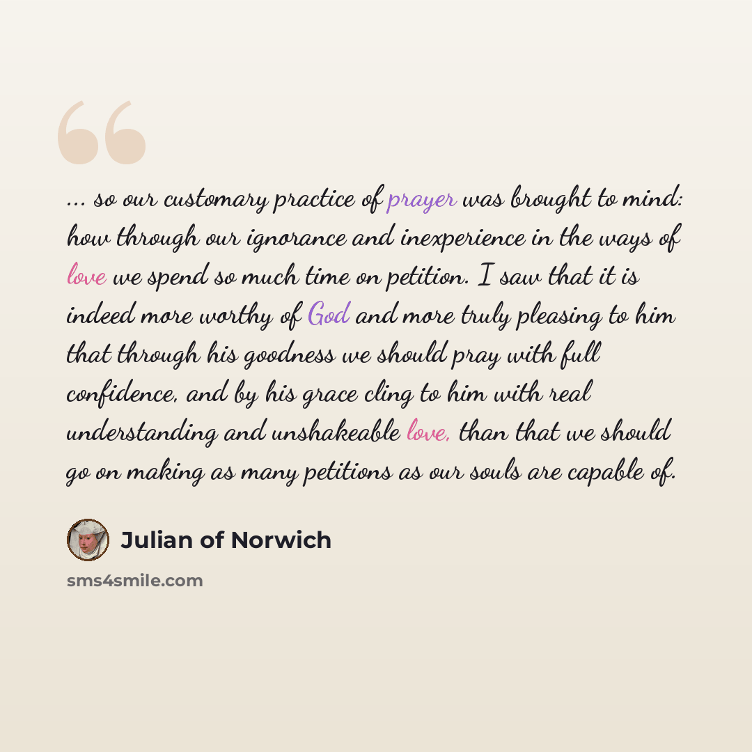 “... so our customary practice of prayer was brought to mind: how through our ignorance and inexperience in the ways of love we spend so much time on petition. I saw that it is indeed more worthy of God and more truly pleasing to him that through his goodness we should pray with full confidence…” quote by Julian of Norwich