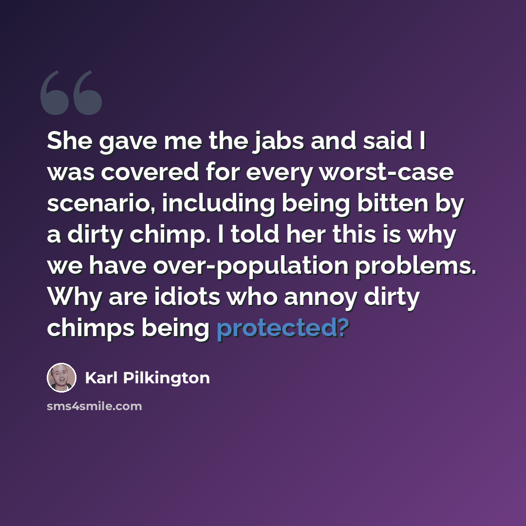 “She gave me the jabs and said I was covered for every worst-case scenario, including being bitten by a dirty chimp. I told her this is why we have over-population problems. Why are idiots who annoy dirty chimps being protected?” quote by Karl Pilkington