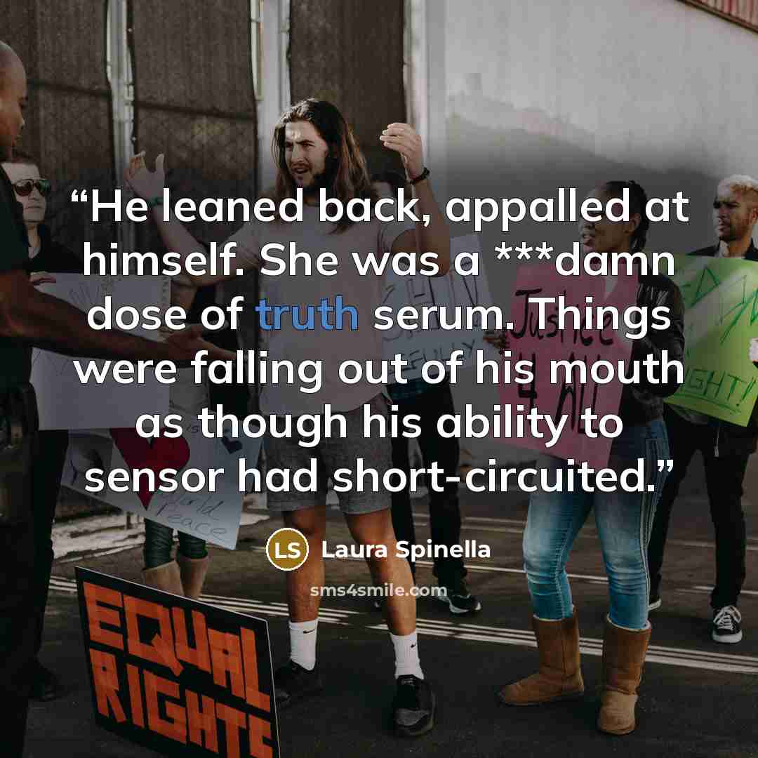 “He leaned back, appalled at himself. She was a ***damn dose of truth serum. Things were falling out of his mouth as though his ability to sensor had short-circuited.” quote by Laura Spinella