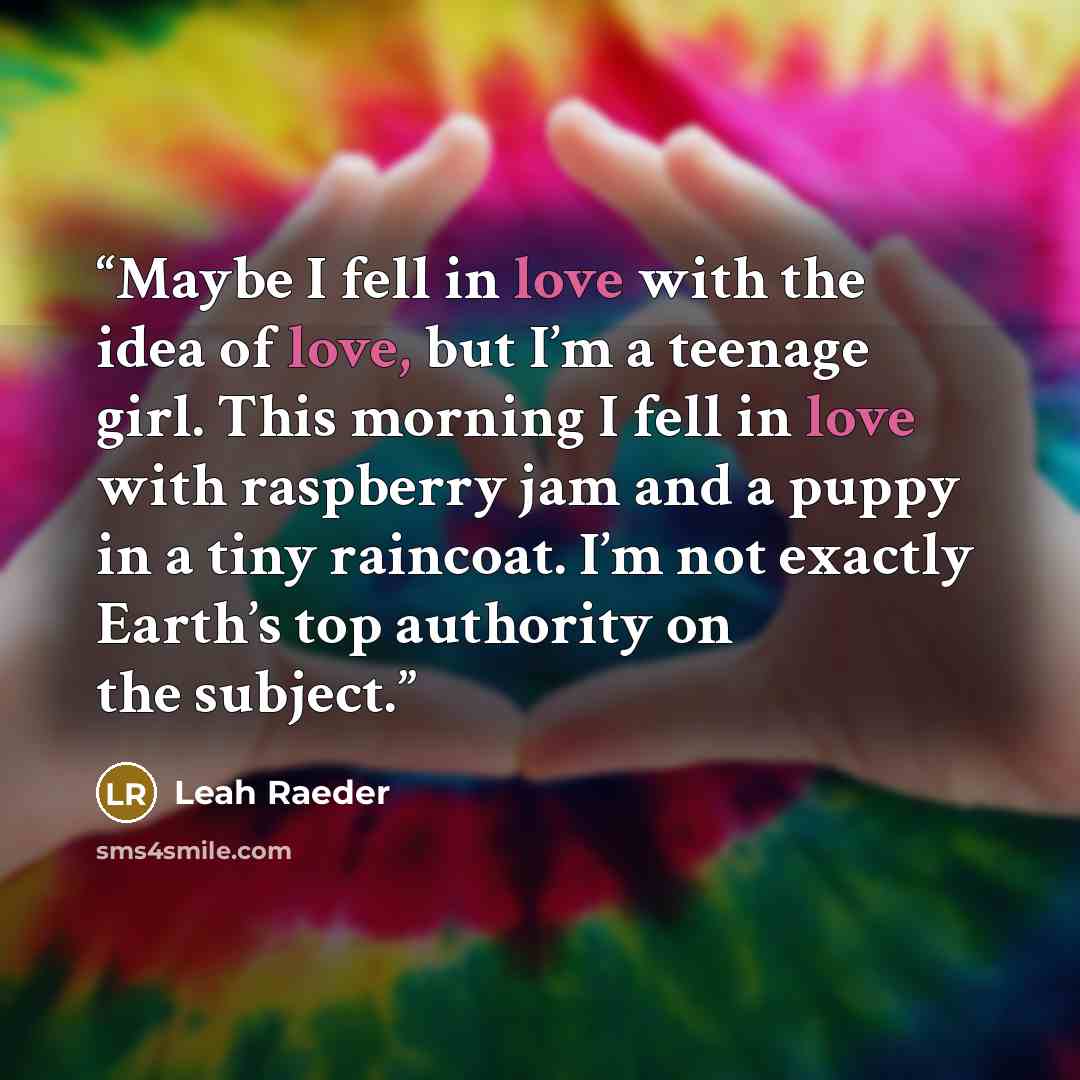 “Maybe I fell in love with the idea of love, but I’m a teenage girl. This morning I fell in love with raspberry jam and a puppy in a tiny raincoat. I’m not exactly Earth’s top authority on the subject.” quote by Leah Raeder