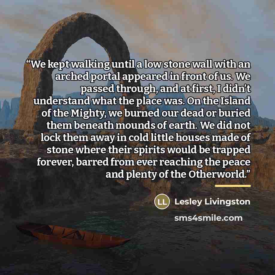 “We kept walking until a low stone wall with an arched portal appeared in front of us. We passed through, and at first, I didn’t understand what the place was. On the Island of the Mighty, we burned our dead or buried them beneath mounds of earth. We did not lock them away in cold little houses…” quote by Lesley Livingston