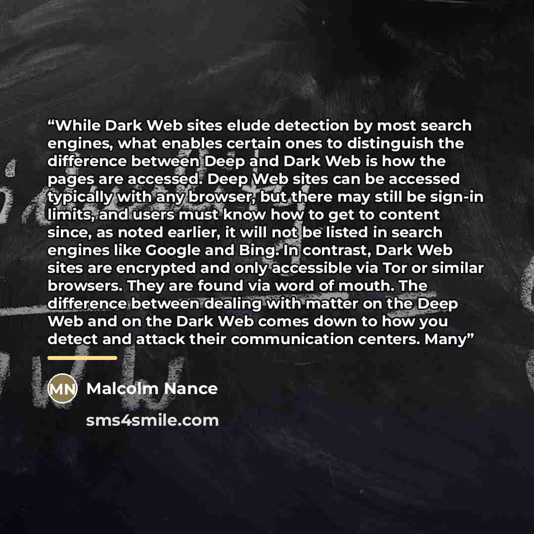 “While Dark Web sites elude detection by most search engines, what enables certain ones to distinguish the difference between Deep and Dark Web is how the pages are accessed. Deep Web sites can be accessed typically with any browser, but there may still be sign-in limits, and users must know how to…” quote by Malcolm Nance