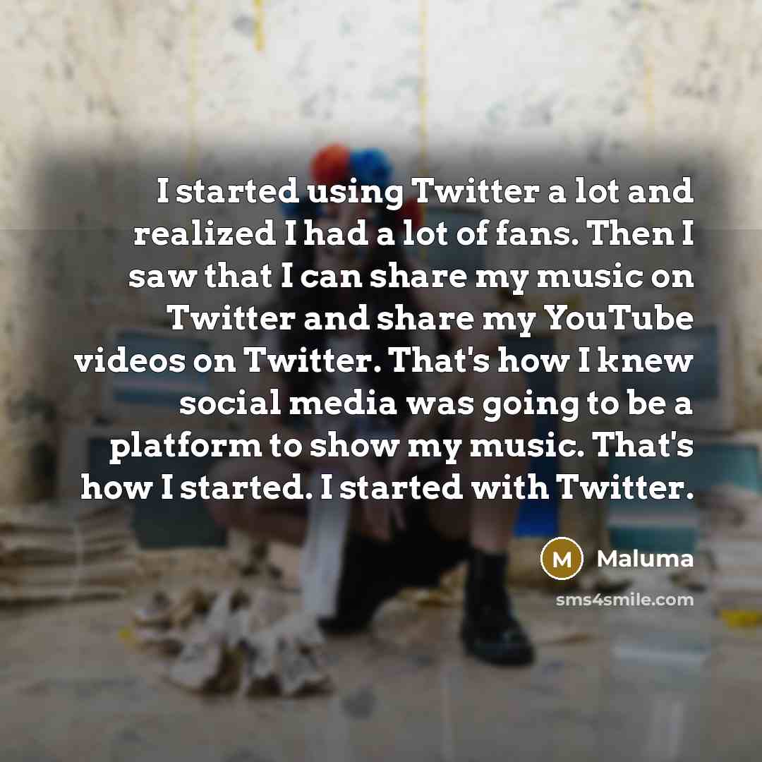 “I started using Twitter a lot and realized I had a lot of fans. Then I saw that I can share my music on Twitter and share my YouTube videos on Twitter. That's how I knew social media was going to be a platform to show my music. That's how I started. I started with Twitter.” quote by Maluma
