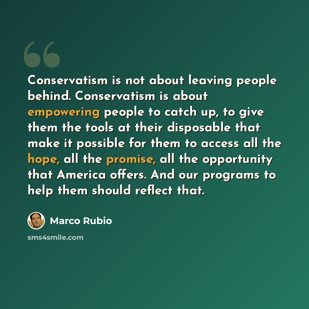 “Conservatism is not about leaving people behind. Conservatism is about empowering people to catch up, to give them the tools at their disposable that make it possible for them to access all the hope, all the promise, all the opportunity that America offers. And our programs to help them should…” quote by Marco Rubio