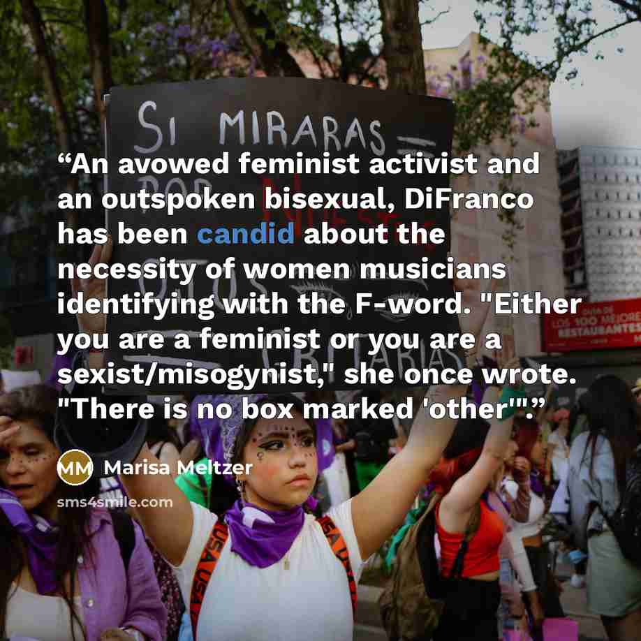 “An avowed feminist activist and an outspoken bisexual, DiFranco has been candid about the necessity of women musicians identifying with the F-word. "Either you are a feminist or you are a sexist/misogynist," she once wrote. "There is no box marked 'other'".” quote by Marisa Meltzer