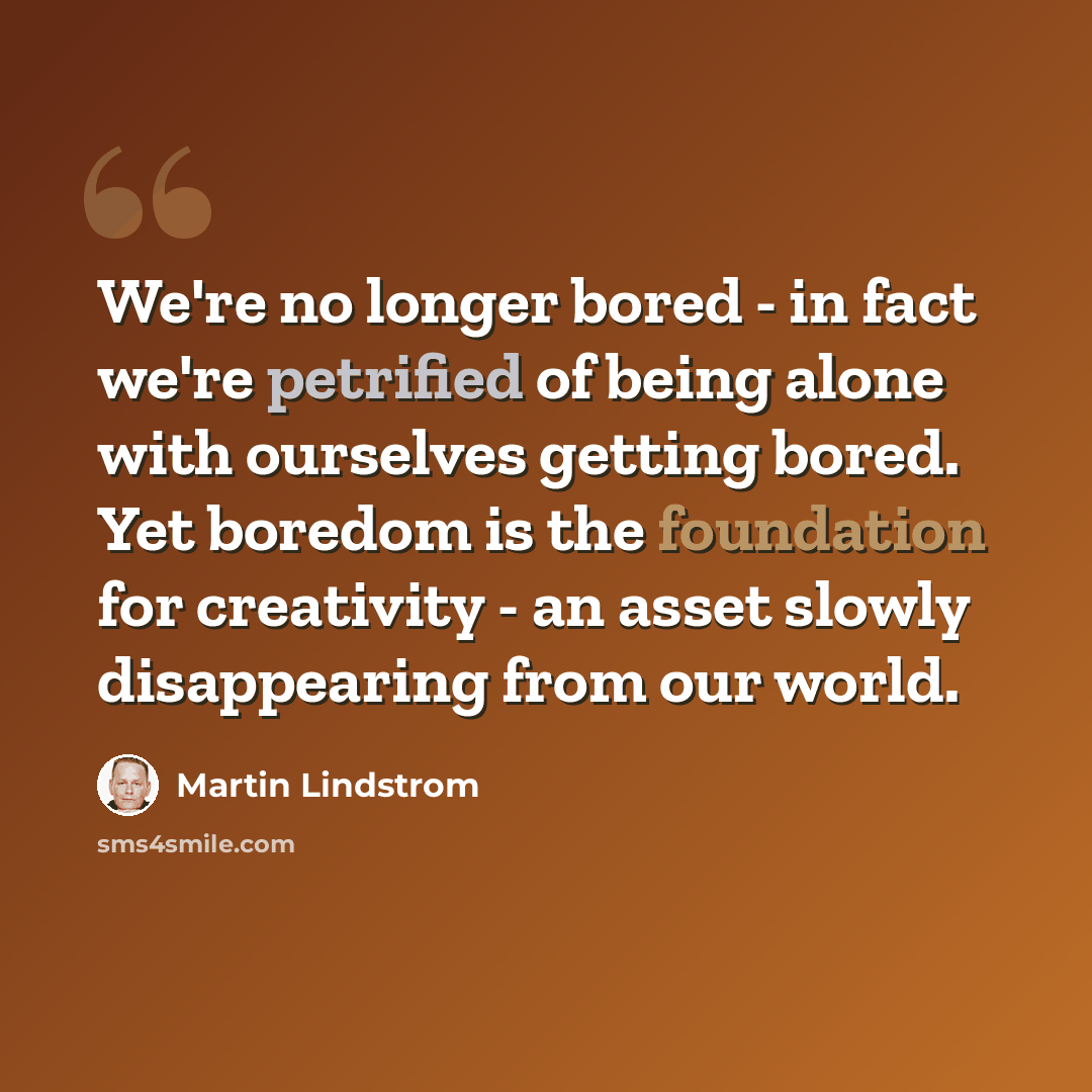 “We're no longer bored - in fact we're petrified of being alone with ourselves getting bored. Yet boredom is the foundation for creativity - an asset slowly disappearing from our world.” quote by Martin Lindstrom