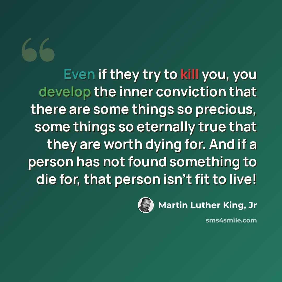 “Even if they try to kill you, you develop the inner conviction that there are some things so precious, some things so eternally true that they are worth dying for. And if a person has not found something to die for, that person isn't fit to live!” quote by Martin Luther King, Jr