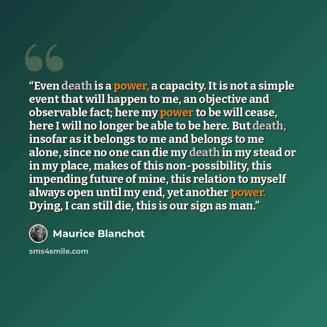 “Even death is a power, a capacity. It is not a simple event that will happen to me, an objective and observable fact; here my power to be will cease, here I will no longer be able to be here. But death, insofar as it belongs to me and belongs to me alone, since no one can die my death in my stead…” quote by Maurice Blanchot