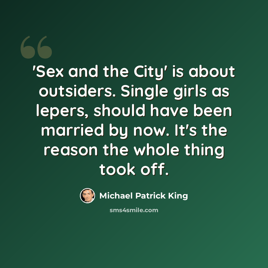 “'Sex and the City' is about outsiders. Single girls as lepers, should have been married by now. It's the reason the whole thing took off.” quote by Michael Patrick King