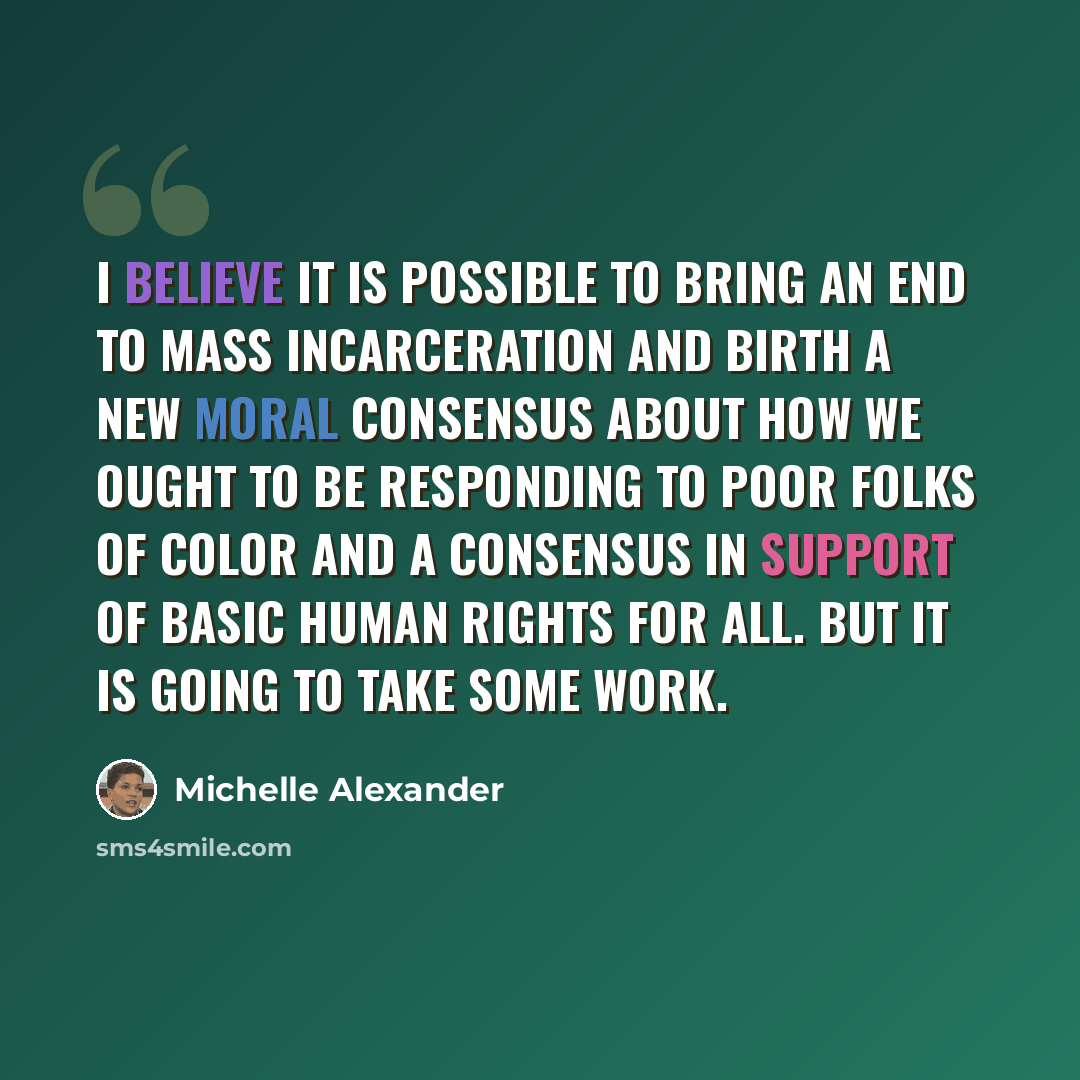 “I believe it is possible to bring an end to mass incarceration and birth a new moral consensus about how we ought to be responding to poor folks of color and a consensus in support of basic human rights for all. But it is going to take some work.” quote by Michelle Alexander