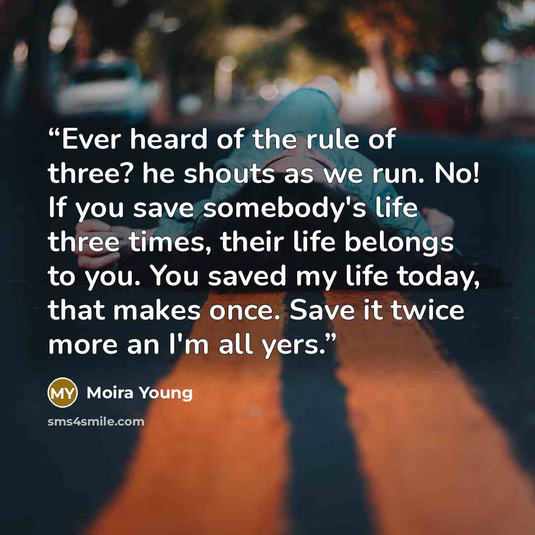 “Ever heard of the rule of three? he shouts as we run. No! If you save somebody's life three times, their life belongs to you. You saved my life today, that makes once. Save it twice more an I'm all yers.” quote by Moira Young