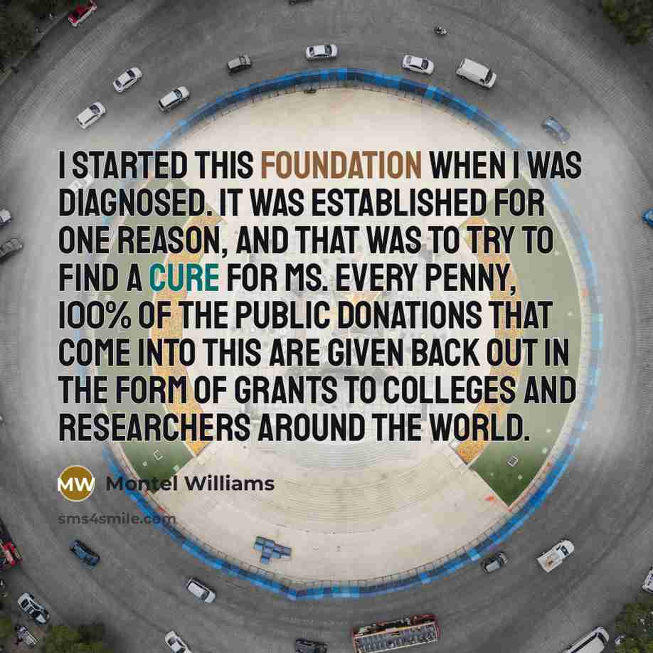 “I started this foundation when I was diagnosed. It was established for one reason, and that was to try to find a cure for MS. Every penny, 100% of the public donations that come into this are given back out in the form of grants to colleges and researchers around the world.” quote by Montel Williams