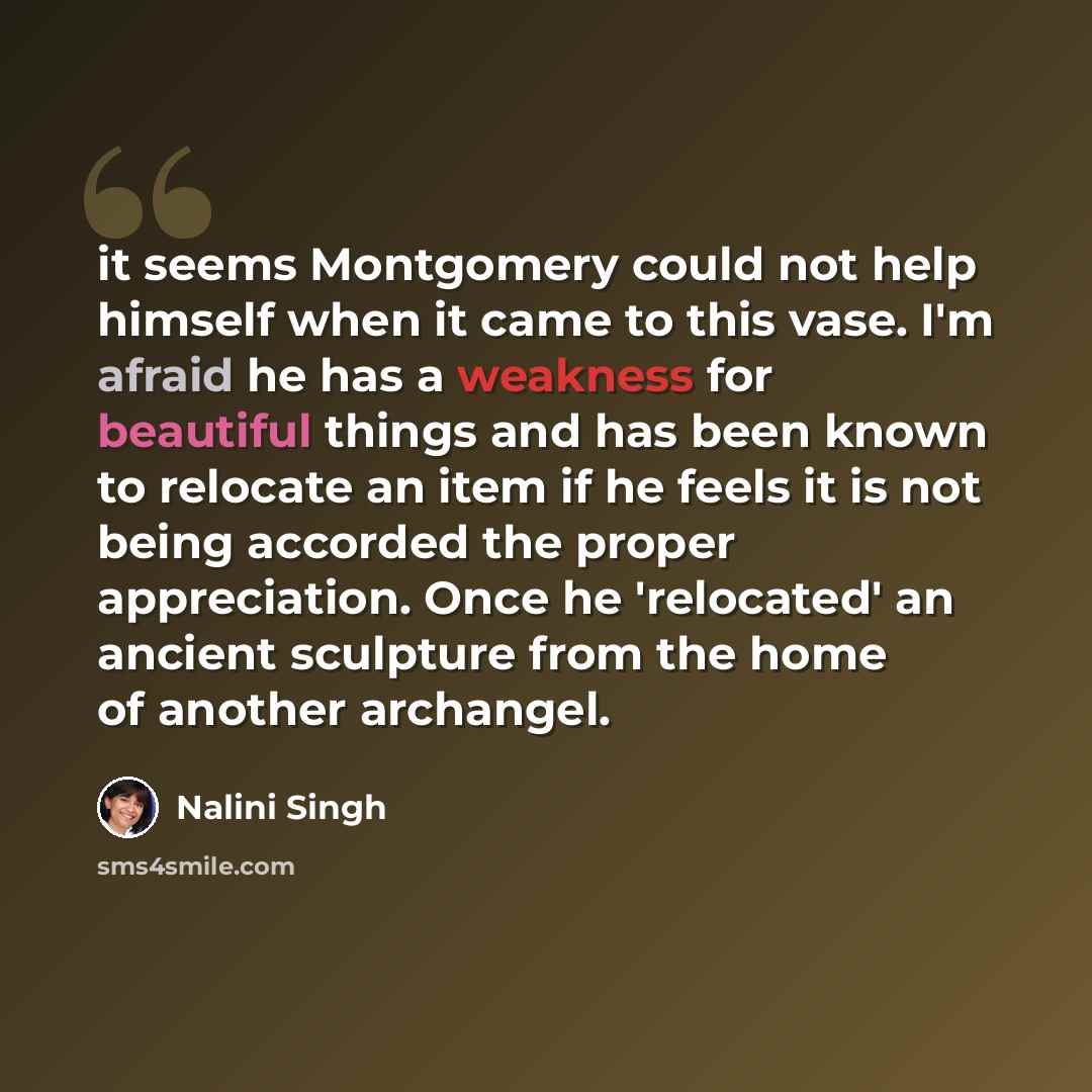 “it seems Montgomery could not help himself when it came to this vase. I'm afraid he has a weakness for beautiful things and has been known to relocate an item if he feels it is not being accorded the proper appreciation. Once he 'relocated' an ancient sculpture from the home of another archangel.” quote by Nalini Singh