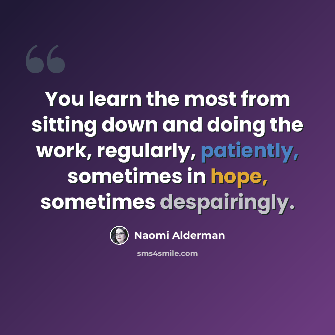 “You learn the most from sitting down and doing the work, regularly, patiently, sometimes in hope, sometimes despairingly.” quote by Naomi Alderman