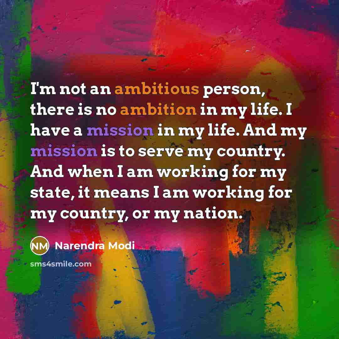 “I'm not an ambitious person, there is no ambition in my life. I have a mission in my life. And my mission is to serve my country. And when I am working for my state, it means I am working for my country, or my nation.” quote by Narendra Modi