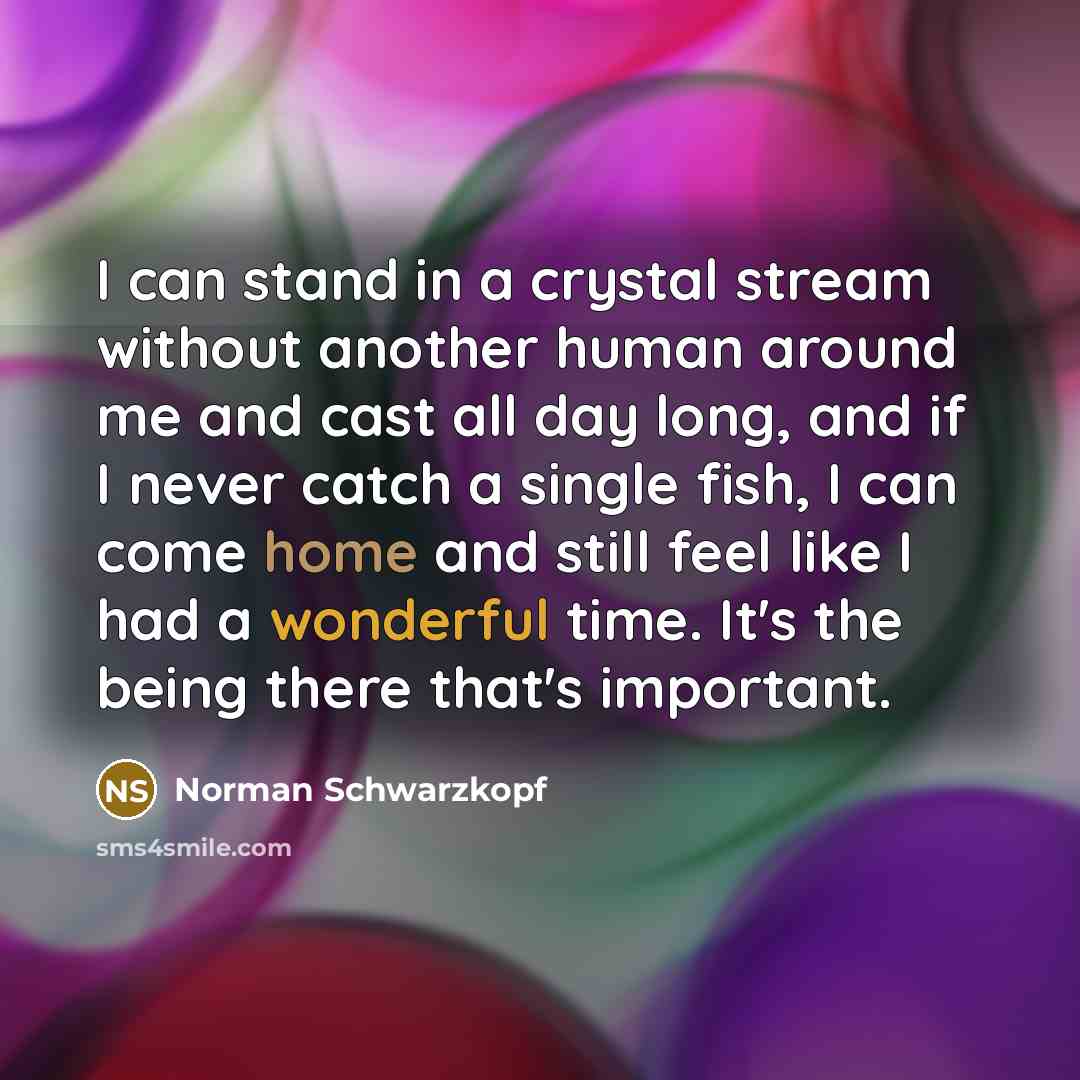 “I can stand in a crystal stream without another human around me and cast all day long, and if I never catch a single fish, I can come home and still feel like I had a wonderful time. It's the being there that's important.” quote by Norman Schwarzkopf
